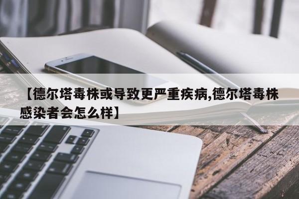 【德尔塔毒株或导致更严重疾病,德尔塔毒株感染者会怎么样】