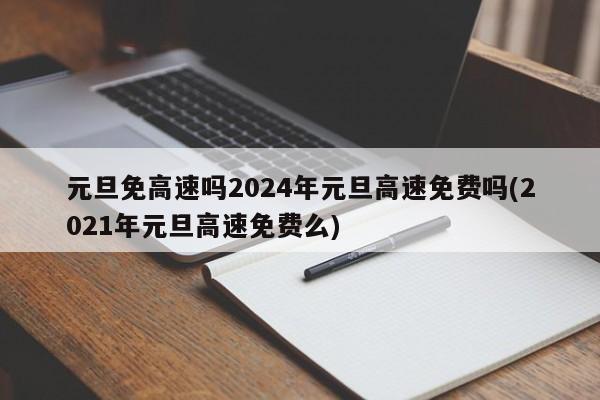 元旦免高速吗2024年元旦高速免费吗(2021年元旦高速免费么)
