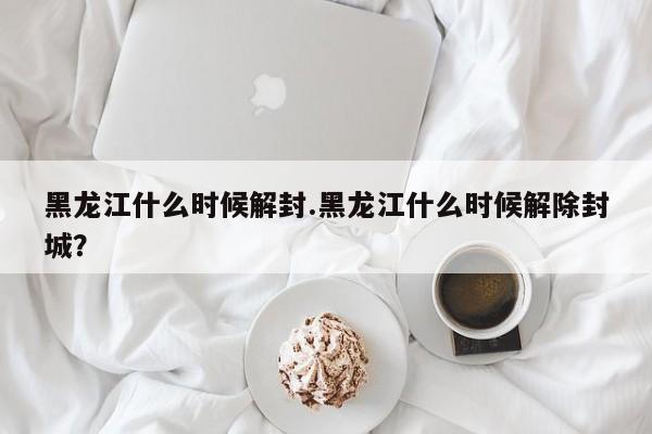 黑龙江什么时候解封.黑龙江什么时候解除封城?