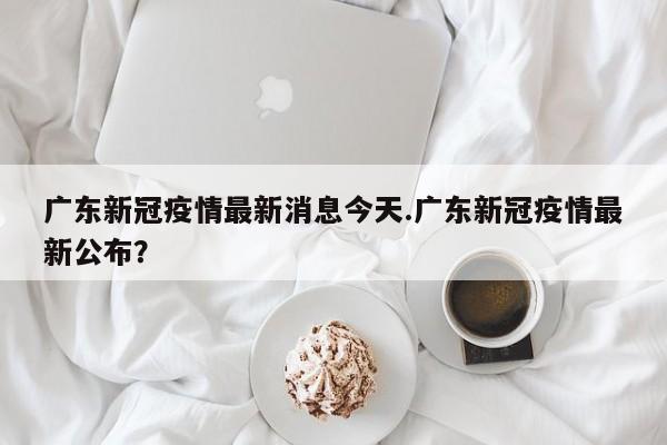 广东新冠疫情最新消息今天.广东新冠疫情最新公布?