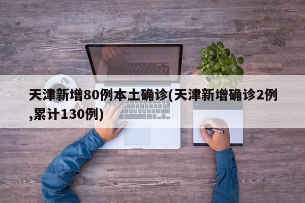 天津新增80例本土确诊(天津新增确诊2例,累计130例)