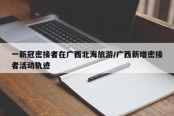 一新冠密接者在广西北海旅游/广西新增密接者活动轨迹