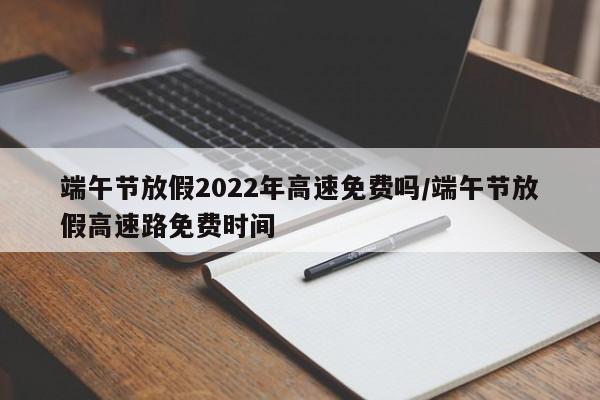 端午节放假2022年高速免费吗/端午节放假高速路免费时间