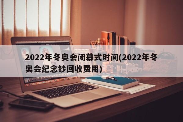 2022年冬奥会闭幕式时间(2022年冬奥会纪念钞回收费用)