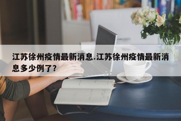 江苏徐州疫情最新消息.江苏徐州疫情最新消息多少例了?