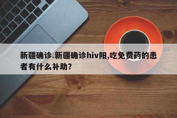 新疆确诊.新疆确诊hiv阳,吃免费药的患者有什么补助?