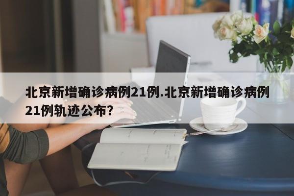 北京新增确诊病例21例.北京新增确诊病例21例轨迹公布?