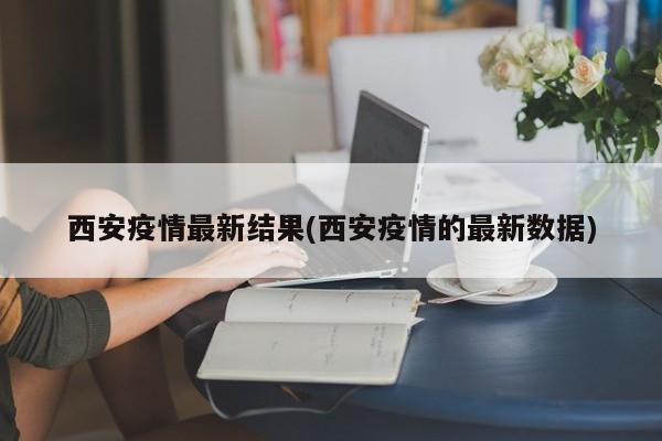 西安疫情最新结果(西安疫情的最新数据)
