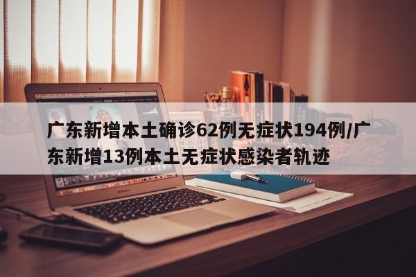 广东新增本土确诊62例无症状194例/广东新增13例本土无症状感染者轨迹