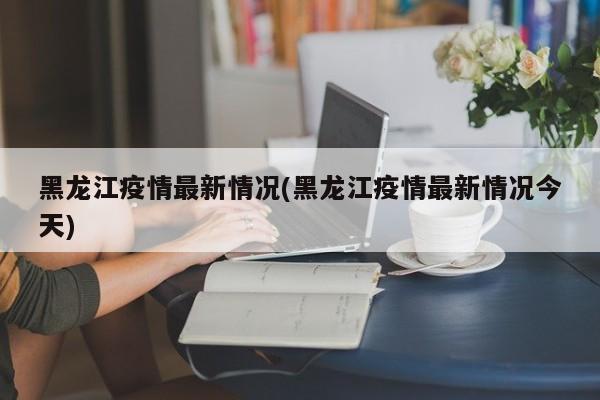 黑龙江疫情最新情况(黑龙江疫情最新情况今天)