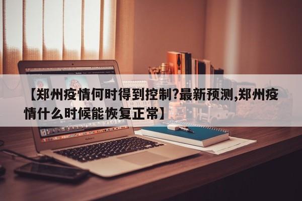 【郑州疫情何时得到控制?最新预测,郑州疫情什么时候能恢复正常】
