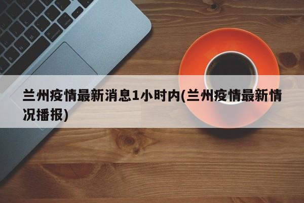 兰州疫情最新消息1小时内(兰州疫情最新情况播报)