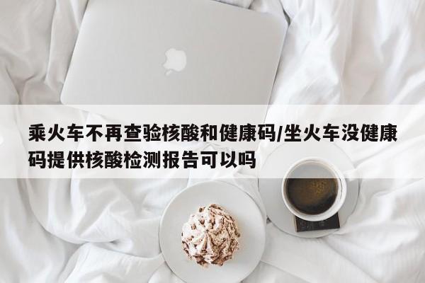 乘火车不再查验核酸和健康码/坐火车没健康码提供核酸检测报告可以吗