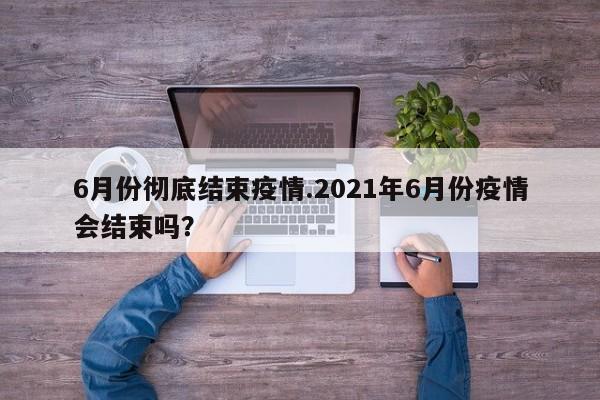 6月份彻底结束疫情.2021年6月份疫情会结束吗?