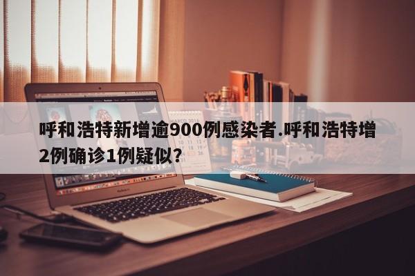 呼和浩特新增逾900例感染者.呼和浩特增2例确诊1例疑似?