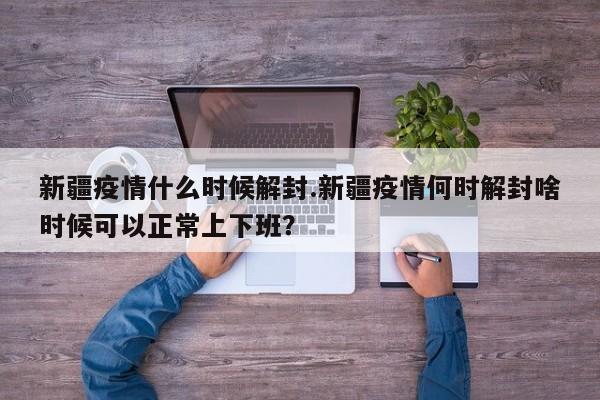 新疆疫情什么时候解封.新疆疫情何时解封啥时候可以正常上下班?