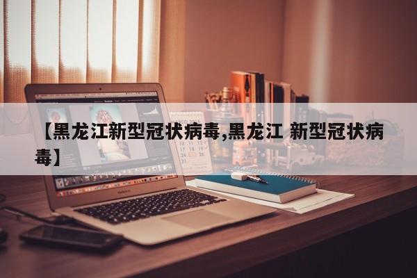 【黑龙江新型冠状病毒,黑龙江 新型冠状病毒】