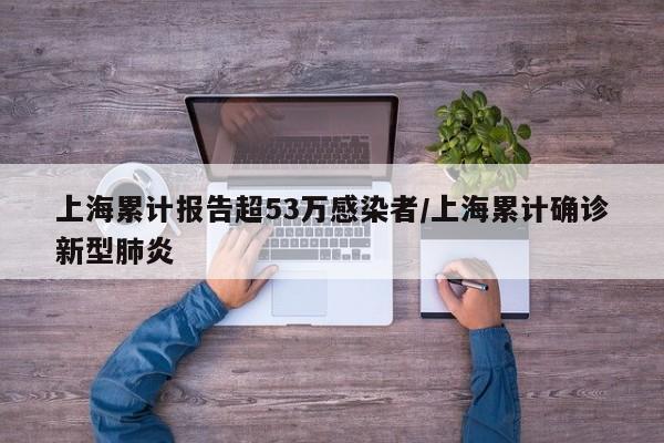 上海累计报告超53万感染者/上海累计确诊新型肺炎