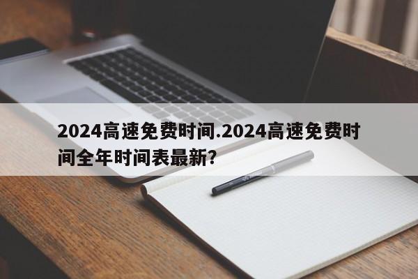 2024高速免费时间.2024高速免费时间全年时间表最新?