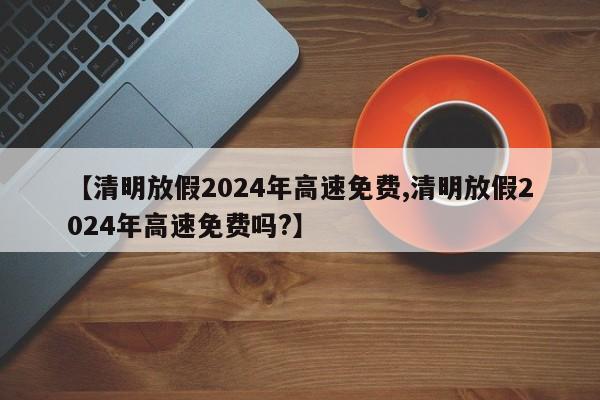 【清明放假2024年高速免费,清明放假2024年高速免费吗?】