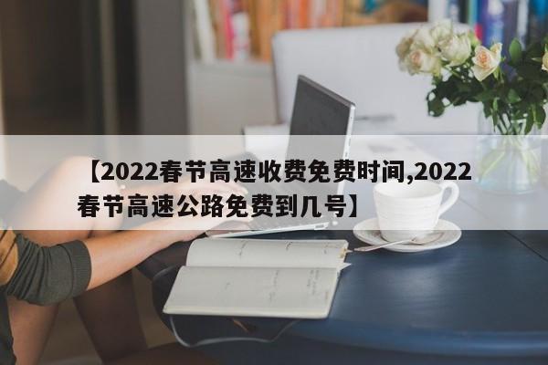 【2022春节高速收费免费时间,2022春节高速公路免费到几号】