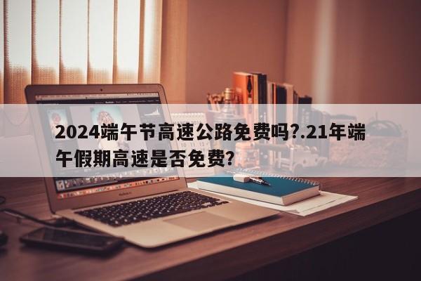 2024端午节高速公路免费吗?.21年端午假期高速是否免费?