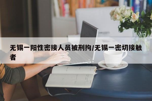 无锡一阳性密接人员被刑拘/无锡一密切接触者