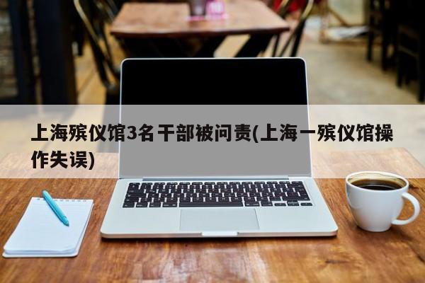 上海殡仪馆3名干部被问责(上海一殡仪馆操作失误)