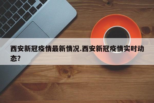 西安新冠疫情最新情况.西安新冠疫情实时动态?